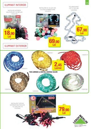 15
ILUMINAT INTERIOR
                                                                              FIGURINĂ BRAD
                                              INSTALAŢIE CU 40 LED-URI,       CU 72 LED-URI
                                                CULORI SCHIMBĂTOARE              10525655
   INSTALAŢIE INTERIOR
                                                     10525676
  MULTICOLOR 100 BECURI
        10525704




                                                                                        67,90
18,90
 Lei
                                                                                         Lei


                                                            69,90
                                                             Lei
ILUMINAT EXTERIOR

                                                         10690561
                                                                                              10690575




                     10690554
                                                                    2,45
                                                                    Lei/ml
                                TUB LUMINOS LA METRU, DIVERSE CULORI




10690540                                                                                      10690596
                                   10690582




       INSTALAŢIE ŢURŢURI
      EXTERIOR MULTICOLOR



                                                                          79,90
         100 BECURI 5 M
            10525683


                                                                           Lei
 