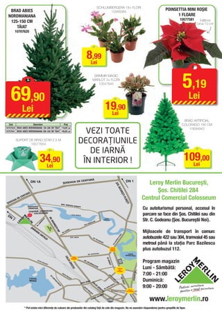 SCHLUMBERGERA 18+ FLORI
   BRAD ABIES                                                                                                                                               10569384
                                                                                                                                                                                                                                                          POINSETTIA MINI ROŞIE
  NORDMANIANA                                                                                                                                                                                                                                                   1 FLOARE
                                                                                                                                                                                                                                                                   10577581      înălţime
   125-150 CM                                                                                                                                                                                                                                                                 circa 10 cm
      TĂIAT
          10707620




                                                                                                                               8Lei
                                                                                                                                 ,99


                                                                                                                                                                                                                                                                    5,19
                                                                                                                                              SKIMMIA MAGIC
                                                                                                                                             MARLOT 3+ FLORI




      69,90
                                                                                                                                                10547845



                                                                                                                                                                                                                                                                        Lei
                   Lei                                                                                                                                                19,90
                                                                                                                                                                       Lei
                                                                                                                                                                                                                                                                     BRAD ARTIFICIAL
   Cod                  Descriere                  Preţ                                                                                                                                                                                                             COLORADO 180 CM

                                                                                                                  VEZI TOATE
10707634 BRAD ABIES NORDMANIANA 150-200 CM TĂIAT 119,00 Lei                                                                                                                                                                                                            10694943
10707641 BRAD ABIES NORDMANIANA 200-250 CM TĂIAT 149,00 Lei


          SUPORT DE BRAD STAR 2.5 M
                  10577854
                                                                                                                DECORAŢIUNILE
                                                                                                                   DE IARNĂ
                                       34,90                                                                     ÎN INTERIOR !                                                                                                                                       109,00
                                                                                                                                                                                                                                                                       Lei
                                        Lei

                                                                                                                      URĂ
                             DN 1A                                              ŞOSEAUA
                                                                                                              DE CENT                                                                                           DN 1
                                                                                                                                                                                                                                                Leroy Merlin Bucureşti,
                                                                                                                                                                                        ŞOS
                                                                                                                                                                                             . BU




                                                                                                                                                                                                                                                    Şos. Chitilei 284
                                                                                                                                                                                                CUR




                         Ă
                     TUR
                                                                                                                                                                                                      EŞT




                EC
                   EN
                                                                                                                                                                                                                                              Centrul Comercial Colosseum
                                                                                                                                                                                                         I-PL




               D
          UA
                                                                                                                                                                                                             OIEŞ




    SEA
 ŞO
                                                                                                                                                                                                                TI




                                                                              ȘOS. IO
                                                                                         NESCU
                                                                                                          SISEȘT
                                                                                                                                                                                                                                              Cu autoturismul personal, accesul în
                        Hypermarket                                                                               I
                         CARREFOUR
                         CENTRUL COMERCIAL
 DN
                              COLOSSEUM
                                                                                                       LACUL GRIVIŢA                                                                                                                          parcare se face din Şos. Chitilei sau din
      7                                                                                                                                                                                                                                       Str. C. Godeanu (Şos. Bucureştii Noi).
                                                        BD.




                                                                                                                                                                      LACUL
                                             I
                                           LU




                                                                                                                                                                     BĂNEASA
                                           RU



                                                           BUC




                                                                                                                                                 R
                                                                                                                                           ILO
                                       NO




                                                                                                                                        AL
                                                                                                                                    COR
                                       I
                                    AM




                                                                                                                                .
                                                                 URE




                                                                                                                             STR
                                  .L
                                BD




                                                                    Ş
                                                  BAZ
                                                       PAR SCU


                                                                  TII
                           ŞO




                                                         ILE




                                                                                             IEI
                                                                                                                                                                                                                                              Mijloacele de transport în comun:
                                                           C




                                                                                        OR
                                                                      N
                             SE




                                                                                 . GL
                                                                      OI




                                                                               BD
                                AU
                                  A




                                                                                                                                                                                                   ŞTI




                                                                                                                                                                                                                                              autobuzele 422 sau 304, tramvaiul 45 sau
                                     CH




                                                                                                                                                                                                OIE
                                           IT




                                                                                                                                                                                                  L




                                                                                                   STR. JIULUI                               BD
                                                                                                                                                                                              I-P




                                                                                                                                               . PO
                                            IL




                                                                                                                                                                                             EŞT




                                                                                                                                                      LIG
                                                EI




                                                                                                                                                         RA
                                                                                                                                                                                           UR




                                                                                                                                                             FIE
                                                                                                                                                                                                                                              metroul până la staţia Parc Bazilescu
                                                                                                                                                                                       UC




                                                                                                                                                                 I
                                                                                                                                                                                      S. B
                                                                                                                                                                                   ŞO




                                                                                                                                                                                 PIAŢA
                                                                                                                                                                                PRESEI
                                                                                                                                                                                LIBERE
                                                                                                                                                                                                                                              plus autobuzul 112.
                                                                                                                                               ŢIE       I                                                        LACUL
                                                                                                                                    BD. EXPOZI
                                                                                                                                                                                                                HERĂSTRĂU
                                                                                     CAL




                                                                                                    PIAŢA
                                                                                                                                                                        BD. M




                                                                                                   CHIBRIT
                                   CAL                                                                                   BD
                                                                                                                                                                                                                                              Program magazin
                                                                                         EA




                                                                                                                                                                                                MUZ LUI




                                                                                                                           . IO
                                                                                                                                                                                                SATU




                                       EAG
                                                                                                                                                                         ĂRĂŞ




                                                                                                                                    NM
                                                                                                                                                                                                   EUL




                                            IUL
                                                                                             GRI




                                                EŞT                                                                                      IHA
                                                   I                                                                                         LA
                                                                                                                                                                             TI




                                                                                                                                                                                                                                              Luni - Sâmbătă:
                                                                                                                                                 CH
                                                                                               VIŢ




                                                                                                                                                     E
                                                                                                       EI




                                                                                                                                                                                               ARCUL
                                                                                                                                                                                                DE
                                                                                                                                                                                              TRIUMF

                                                                                                                                                                                                                                              7:00 - 21:00
                                                                                                                                                                                                                            BD. AVIATORILOR




                                                                              CA
                                                                                 LEA
                                                                                       GIU
                                                                                                                                                                             BD
                                                          BD




                                                                                          LE
                                                                                                                                                                               . IO




                                                                                              ŞT

                                                                                                                                                                                                                                              Duminică:
                                                            .C




                                                                                                                                                                                                      ŞOS.




                           LACUL
                                                                                                                                                                                 N




                                                                                                   I
                                                              ON




                                                                                                                                                                                   M
                                                                                                                                                                                      IH
                                                                 ST




                           MORII
                                                                                                                                                                                                           K




                                                                                                                                    NT
                                                                                                                                                                                         A
                                                                  RU




                                                                                                                                                                                                        ISELE




                                                                                                                          L GRA
                                                                                                                                                                                        LA




                                                                                                                      PODU
                                                                   CT




                                                                                                                                                                                             CH
                                                                                                                                         CA
                                                                      O




                                                                                                                                                                                      TA
                                                                                                                                                                                              E




                                                                                                                                                                                                                                              9:00 - 20:00
                                                                                                                                                                                                          FF
                                                                        RIL




                                                                                                                                                                                  AN
                                                                                                                                            L




                                                                                                                                                                              UM
                                                                                                                                               EA
                                                                         OR




                                                                                                                                                                          AN
                                                                                                                                                                        .B
                                                                                                                        CA




                                                                                                                                                     GR




                                                                                                                                                                      BD
                                                                                                                           L EA




                                                                                                                                                       IV




                                                                                                                                                                                                                  PIAŢA
                                                                                                                                                             IŢ




                                                                                                                                                                                 ŞOS. NI
                                                                                                                               GI




                                                                                                                                                                                        COLAE                   VICTORIEI
                                                                                                                                                              EI
                                                                                                                                 UL




                                                                                                                                                                                                   TITULES
                                                                                                                                                                                                           CU
                                                                                                                                     EŞ




                                                                                                                                                              RAB
                                                                                                                                         TI




                                                                                                                                                                                                                                                 www.leroymerlin.ro
                                                                                                                                                                                                                    CAL




                                                                                                                                                             A
                                                                                                                                                      BAS
                                                                                                                                               JUL
                                                                                                                                                                                                                      AVE




                                                                                                                                             A
                                                                                                                                         PAS                              GARA
                                                                                                                                                                                                                       ICT




                                                                                                                                                                         DE NORD
                                                                                                                                                                                                                            ORI
                                                                                                                                                                                                                              EI




                    * Pot exista mici diferenţe de culoare ale produselor din catalog faţă de cele din magazin. Nu ne asumăm răspunderea pentru greşelile de tipar.
 