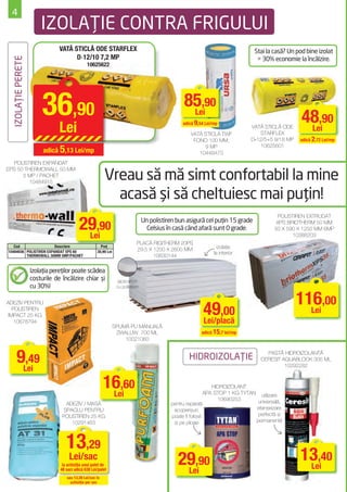 4
                        IZOLAŢIE CONTRA FRIGULUI
                                VATĂ STICLĂ ODE STARFLEX                                                                         Stai la casă? Un pod bine izolat
                                      D‐12/10 7,2 MP                                                                              = 30% economie la încălzire.
  IZOLAŢIE PERETE



                                               10625622




                         36,90                                                                     85,90
                                                                                                    Lei
                                                                                                                                                    48,90
                                Lei                                                               adică 9,54 Lei/mp

                                                                                                     VATĂ STICLĂ TWF
                                                                                                                               VATĂ STICLĂ ODE
                                                                                                                                  STARFLEX
                                                                                                                                                     Lei
                                                                                                      FONO 100 MM;             D‐12/5+5 9/18 MP    adică 2,72 Lei/mp
                                                                                                                                   10625601
                         adică 5,13 Lei/mp
                                                                                                          9 MP
                                                                                                        10448473
  POLISTIREN EXPANDAT

                                                          Vreau să mă simt confortabil la mine
EPS 50 THERMOWALL 50 MM
      5 MP / PACHET
         10484915

                                                            acasă şi să cheltuiesc mai puţin!
                                           29,90
                                                                                                                                          POLISTIREN EXTRUDAT
                                                                                  Un polistiren bun asigură cel puţin 15 grade            XPS BRIOTHERM 50 MM
                                                                                    Celsius în casă când afară sunt 0 grade.             50 X 590 X 1250 MM 6MP
                                            Lei                                                                                                 10388203
                                                                             PLACĂ RIGITHERM 20PS
   Cod                  Descriere                      Preţ                                                        izolaţie
10484936 POLISTIREN EXPANDAT EPS 60                  30,90 Lei               29.5 X 1200 X 2600 MM
                                                                                                                 la interior
         THERMOWALL 50MM 5MP/PACHET                                                 10630144

                    Izolaţia pereţilor poate scădea
                    costurile de încălzire chiar şi                gipscarton
                    cu 30%!                                       cu polistiren


                                                                                                                                                  116,00
                                                                                                            49,00
ADEZIV PENTRU
   POLISTIREN
 IMPACT 25 KG
                                                                                                                                                    Lei
    10678794                                                                                                Lei/placă
                                                                 SPUMĂ PU MANUALĂ
                                                                  ZWALUW 700 ML                            adică 15,7 lei/mp
                                                                     10021060



       9Lei
         ,49                                                                                         HIDROIZOLAŢIE
                                                                                                                                     PASTĂ HIDROIZOLANTĂ
                                                                                                                                   CERESIT AQUABLOCK 300 ML
                                                                                                                                            10292282


                                                          16,60
                                                           Lei
                                                                                                                 HIDROIZOLANT
                                                                                                              APA STOP 1 KG TYTAN utilizare
                                                                                                                   10690253       universală,
                                   ADEZIV / MASĂ                                             pentru reparaţii
                                  ŞPACLU PENTRU                                               acoperişuri,                       etanşeizare
                                 POLISTIREN 25 KG                                            poate ﬁ folosit                      perfectă şi
                                     10291463                                                 şi pe ploaie                       permanentă



                                   13,29
                                     Lei/sac
                                 la achiziţia unui palet de                                     29,90                                              13,40
                                                                                                                                                    Lei
                                48 saci adică 638 Lei/palet                                      Lei
                                   sau 13,39 Lei/sac la
                                     achiziţia per sac
 
