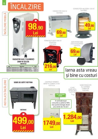 6
                             ÎNCĂLZIRE                                                         CONVECTOR 2000 W
                                                                                                                            CONVECTOR HALOGEN 1200 W
                                                                                                                                   10676883
                                                                                                  10676862
ÎNCĂLZIRE MOBILĂ




                                                              98,90                                 69,90
                                                                                                                                           49,90
                                                                                                                                            Lei

                                                                       Lei                           Lei

                                                                                    TERMOSUFLANTĂ 5000 W
                                                                                         EQUATION                         AEROTERMĂ BAIE
                                                                                          10676806                       2000 W EQUATION
                                                                                                                             10676750



                                                                                                                         69,90
                                                                                                                          Lei
                                 RADIATOR ULEI 7 ELEMENȚI
                                      2000 W CELCIA
                                               10676722
                          Cod                  Descriere                 Preţ
                       10676694 RADIATOR ULEI 1000W 5 ELEMENŢI CELCIA 89,90 Lei      216,00
                       10676715 RADIATOR ULEI 2000W 9 ELEMENŢI CELCIA 118,90 Lei
                       10676701 RADIATOR ULEI 2500W 11 ELEMENŢI CELCIA 138,90 Lei
                                                                                       Lei
                                                                                                                    Iarna asta vreau
                                                                                                                     şi bine cu costuri
INSTALAŢII ÎNCĂLZIRE




                                    SOBĂ DE GĂTIT REYYAN                              CENTRALĂ TERMICĂ
                                                                                    BERETTA JUNIOR 24 KW
                                                                                          10679130                                   SOBĂ TERACOTĂ
                                                                                                                                      CU CORNIŞĂ
                                                                                                                        12 KW,
                                                                                                                     ideală pentru     4 RÂNDURI
                                                                                                                     camere până       10323495
                                                                                                                       la 30 mp
                                                                                                   + KIT EVACUARE
                                                                                                        CADOU


                                                                                                  O centrală nouă
                                                                                              consumă cu până la 40%
                                                                                              mai puţină energie decât
                                                                                                una veche de 10 ani !
                                               10678283




                                                                                                              1.284,00
                                  499,00                                            1749,00                      Lei

                                                Lei                                   Lei
 