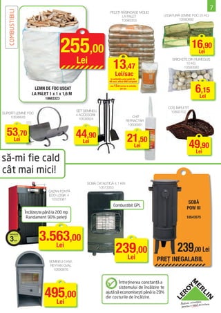 7
   COMBUSTIBILI                                                   PELEŢI RĂŞINOASE MOLID
                                                                                                     LEGATURĂ LEMNE FOC 25 KG
                                                                          LA PALET
                                                                         10580353                           10580892




                                        255,00                                                                        16,90
                                                                                                                       Lei
                                                Lei
                                                                     13,47
                                                                                                         BRICHETE DIN RUMEGUŞ
                                                                                                                10 KG
                                                                                                               10590580

                                                                       Lei/sac
                                                                   la achiziţia unui palet de
                                                                  66 saci, adică 889 Lei/palet

                       LEMN DE FOC USCAT
                      LA PALET 1 x 1 x 1,6 M
                                                                  sau 13,89 Lei/sac la achiziţia
                                                                            per sac
                                                                                                                       6Lei
                                                                                                                         ,15
                             10683323

                                                                                                       COŞ ÎMPLETIT
                                                SET ŞEMINEU                                             10693102
SUPORT LEMNE FOC
                                                4 ACCESORII
    10536645                                                                          CHIT
                                                  10536624
                                                                                   REFRACTAR
                                                                                    10506951

  53,70                                         44,90
   Lei                                                                               21,50
                                                 Lei
                                                                                      Lei                             49,90
                                                                                                                       Lei
să-mi fie cald
cât mai mici!
                                                     SOBĂ CATALITICĂ 4,1 KW
                                                           10573353
                               CAZAN FONTĂ
                               ECO-LOGIK 4
                                10323061
                                                                                                                  SOBĂ
                                                                     Combustibil: GPL
                                                                                                                 POW III
                  Încălzeşte până la 200 mp
                   Randament 90% peleţi                                                                          10543575




     3      ani           3.563,00
                             Lei
                                                                        239,00
                                                                          Lei
                                                                                                            239,00 Lei
                                ŞEMINEU 6 KW,                                                      PREŢ INEGALABIL
                                 REYYAN OVAL
                                   10690876


                                                                       Întreţinerea constantă a


                             495,00
                                                                       sistemului de încălzire te
                                                               ajută să economiseşti până la 20%
                                                               din costurile de încălzire.
                               Lei
 