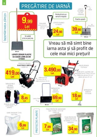 8
                                            PREGĂTIRE DE IARNĂ                                                                              LOPATĂ
                                                                                                                                                               cu
                                                                                                                                                              mâner
                                                                                                                                           ALUMINIU
                                                                                                                                             50 CM
                                                                                                          Perfectă să o ai
ÎNDEPĂRTAREA ZĂPEZII


                                                                                                                                           10698492




                                            9,99
                                                                                                          iarna în maşină
                                                                                                                                     Foarte uşoară
                                                                                                       LOPATĂ PLIABILĂ
                                                                                    Extensibilă
                                                                                                         10706094                                                 de

                                               Lei
                                                                                   de la 23,9 cm
                                                                                                                                                               aluminiu


                                                                                                                                 39,90
                                                                                      până la
                                                                                       61 cm

                                                                                                       24,90
                                                                                                        Lei
                                                                                                                                  Lei
                                                 Şi solidă                                                                                            50 cm
                                            şi la un preţ mic


                                                                                                    Vreau să mă simt bine
                                 38 cm
                                                                                                   iarna asta şi să profit de
                             LOPATĂ ZĂPADĂ PLASTIC                                                   cele mai mici preţuri!
                              CU COADĂ LEMN 38 CM
                                     10706605

                                    FREZĂ DE ZĂPADĂ
                                   ELECTRICĂ 1600 W                                                                                         FREZĂ ZĂPADĂ


                                                                                            3.490,00
                                       10696756                                                                                               10576454



             419,00
               Lei
                                                                                               Lei
                                                                                                                                       Ideală pentru suprafeţe mari
                                                                                                                                     Motorizare termic 4 timpi 179 cm3
                                                                                                                                        Adâncime de lucru 53 cm
                                                                                                                                          Lăţime de lucru 61 cm
                                                                        Adâncime de
                                                                        lucru 25 cm
                                                                   Lăţime de lucru 40 cm
              MĂNUŞI PIELE
                 BOVINĂ                   40                                                                  61 cm
                                             cm
               ÎMBLĂNITE
                10704771                                                                             ÎMPINGĂTOR
                                                                                                        ZĂPADĂ                                     SPĂRGĂTOR
                                                                                                       10698520                                      GHEAŢĂ


                                                                                                                                 18,90
                                                                                                                                                    10703336


                                          8Lei
                                            ,45             Lame metal                                69,90
                                                                                                       Lei
                                                                                                                                  Lei

    Protecţie eﬁcientă                                                                       80 cm
      contra frigului
         puternic
                                                                                              FOLIE PROTECŢIE GEOCOVER
                                                                                                 ALB 17G/M2 1,6 X 5 M
                                                                PROTECŢIE PLANTE




                       SARE DRUMURI 10 KG                                                              10695146
                            10577364
                                                                                                                       FOLIE PROTECŢIE
                                                                                                                        GEOCOVER ALB
                                                                                                                      50 GR/M2 3,2 X 5 M
                                                                                                                          10695202

                                         6Lei
                                           ,99                                              7Lei
                                                                                              ,99
                                                                                                                             34,90
                                                                                                                              Lei
 
