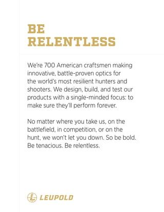 BE
RELENTLESS
We’re 700 American craftsmen making
innovative, battle-proven optics for
the world’s most resilient hunters and
shooters. We design, build, and test our
products with a single-minded focus: to
make sure they’ll perform forever.
No matter where you take us, on the
battlefield, in competition, or on the
hunt, we won’t let you down. So be bold.
Be tenacious. Be relentless.
 