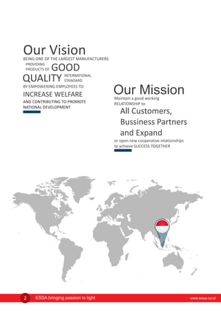 Our Vision
GOOD
BEING ONE OF THE LARGEST MANUFACTURERS
AND CONTRIBUTING TO PROMOTE
NATIONAL DEVELOPMENT
BY EMPOWERING EMPLOYEES TO
INCREASE WELFARE
INTERNATIONAL
STANDARDQUALITY
Maintain a good working
RELATIONSHIP to
Our Mission
All Customers,
Bussiness Partners
and Expand
or open new cooperative relationships
to achieve SUCCESS TOGETHER
PROVIDING
PRODUCTS OF
www.essa.co.idESSA bringing passion to light2
 