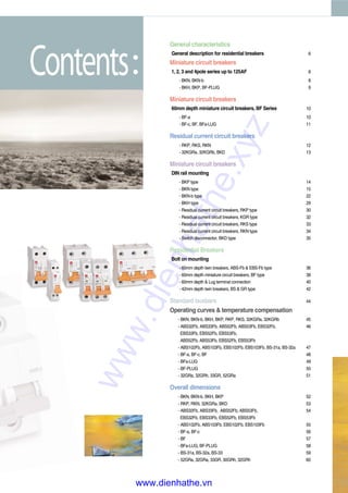 Contents
General characteristics
General description for residential breakers 6
Miniature circuit breakers
1, 2, 3 and 4pole series up to 125AF 8
- BKN, BKN-b 8
- BKH, BKP, BF-PLUG 9
Miniature circuit breakers
60mm depth miniature circuit breakers, BF Series 10
- BF-a 10
- BF-c, BF, BFa-LUG 11
Residual current circuit breakers
- RKP, RKS, RKN 12
- 32KGRa, 32KGRb, BKD 13
Miniature circuit breakers
DIN rail mounting
- BKP type 14
- BKN type 15
- BKN-b type 22
- BKH type 29
- Residual current circuit breakers, RKP type 30
- Residual current circuit breakers, KGR type 32
- Residual current circuit breakers, RKS type 33
- Residual current circuit breakers, RKN type 34
- Switch disconnector, BKD type 35
Residential Breakers
Bolt on mounting
- 60mm depth twin breakers, ABS-Fb & EBS-Fb type 36
- 60mm depth miniature circuit breakers, BF type 38
- 60mm depth & Lug terminal connection 40
- 42mm depth twin breakers, BS & GR type 42
Standard busbars 44
Operating curves & temperature compensation
- BKN, BKN-b, BKH, BKP, RKP, RKS, 32KGRa, 32KGRb 45
- ABS32Fb, ABS33Fb, ABS52Fb, ABS53Fb, EBS32Fb, 46
EBS33Fb, EBS52Fb, EBS53Fb,
ABS52Fb, ABS53Fb, EBS52Fb, EBS53Fb
- ABS102Fb, ABS103Fb, EBS102Fb, EBS103Fb, BS-31a, BS-32a 47
- BF-a, BF-c, BF 48
- BFa-LUG 49
- BF-PLUG 50
- 32GRa, 32GRh, 33GR, 52GRa 51
Overall dimensions
- BKN, BKN-b, BKH, BKP 52
- RKP, RKN, 32KGRa, BKD 53
- ABS32Fb, ABS33Fb, ABS52Fb, ABS53Fb, 54
EBS32Fb, EBS33Fb, EBS52Fb, EBS53Fb
- ABS102Fb, ABS103Fb, EBS102Fb, EBS103Fb 55
- BF-a, BF-c 56
- BF 57
- BFa-LUG, BF-PLUG 58
- BS-31a, BS-32a, BS-33 59
- 52GRa, 32GRa, 33GR, 30GRh, 32GRh 60
www.dienhathe.xyz
www.dienhathe.vn
 