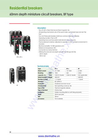 Type BF-a BF-c BF
Rated current 10~100A 10~100A 6~50A
Breaking 240V 10kA 5kA 2.5kA
capacity, Icu 415V 2.5kA (2, 3pole) 2.5kA (2, 3pole) Not applicable
Rated insulation voltage 460VAC 240VAC
Number of poles 1, 2, 3pole 1, 2pole
Standard IEC 60947-2
Protection Overload and short circuit
Characteristic See operating curves (p. 44)
Type of trip Thermal magnetic release
Type of terminal Clamp type
Installation Holder mounting (Bolt on with fixing brackets)
Width 25mm per pole
Slot 50mm
Accessory Not available
Technical data
Residential breakers
60mm depth miniature circuit breakers, BF type
38
Description
∙Trip unit with a fixed thermal and fixed magnetic trip
∙All operating mechanisms are of the quick-make, quick-break type and are "trip
free"
∙Two and three-pole breakers shall have common tripping of allpoles.
∙Operating handle is "Trip to Off"
∙Operating hand and face plate shall indicate rated ampacity.
∙Thermal elements shall be calibrated to operate in a 40℃ ambient environment in
standard.
∙Electrical durability: 10, 000 operations at In
∙Reference temperature: 40℃
∙Connection by clamp terminal
∙Offering the same slot and depth size with the GB type MCCBs.
- 60mm depth
- 50mm slot
BF
BF-a, BF-c
www.dienhathe.xyz
www.dienhathe.vn
 