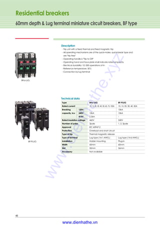 Residential breakers
60mm depth & Lug terminal miniature circuit breakers, BF type
40
Type BFa-LUG BF-PLUG
Rated current 10, 15, 20, 30, 40, 50, 60, 75, 100A 10, 15, 20, 30, 40, 50A
Breaking 120V - 10kA
capacity, Icu 240V 10kA 10kA
415V 2.5kA -
Rated insulation voltage 460V 240V
Number of poles 3pole 1, 2, 3pole
Approval IEC 60947-2
Protection Overload and short circuit
Type of trip Thermal magnetic release
Type of terminal Lug type (14-1 AWG.) Lug type (14-6 AWG.)
Installation Holder mounting Plug-in
Width 60mm 60mm
Slot 50mm 56mm
Accessory Not available
Technical data
Description
∙Trip unit with a fixed thermal and fixed magnetic trip
∙All operating mechanisms are of the quick-make, quick-break type and
are "trip free"
∙Operating handle is "Trip to Off"
∙Operating hand and face plate shall indicate rated ampacity.
∙Electrical durability: 10, 000 operations at In
∙Reference temperature: 50℃
∙Connection by lug terminal
BFa-LUG
BF-PLUG
www.dienhathe.xyz
www.dienhathe.vn
 