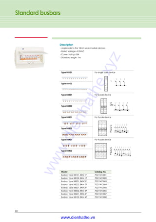 Standard busbars
44
Description
- Applicable to the 18mm wide module devices
- Rated Voltage: 415VAC
- Current rating: 63A
- Standard length: 1m
Type BB101
Type BB201
Type BB301
Type BB401
For single pole device
For 2-pole device
For 3-pole device
For 4-pole device
Type BB102
Type BB202
Type BB302
Type BB402
Model Catalog No.
Busbar, Type BB101, BKN 1P 70211413001
Busbar, Type BB102, BKM 1P 70211413002
Busbar, Type BB201, BKN 2P 70211413003
Busbar, Type BB202, BKM 2P 70211413004
Busbar, Type BB301, BKN 3P 70211413005
Busbar, Type BB302, BKM 3P 70211413006
Busbar, Type BB401, BKN 4P 70211413007
Busbar, Type BB102, BKM 4P 70211413008
www.dienhathe.xyz
www.dienhathe.vn
 