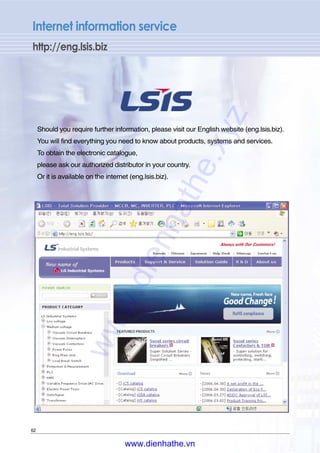 Internet information service
http://eng.lsis.biz
Should you require further information, please visit our English website (eng.lsis.biz).
You will find everything you need to know about products, systems and services.
To obtain the electronic catalogue,
please ask our authorized distributor in your country.
Or it is available on the internet (eng.lsis.biz).
62
www.dienhathe.xyz
www.dienhathe.vn
 