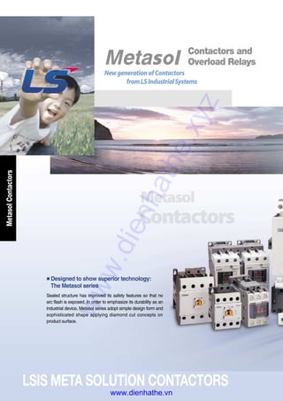 LSIS META SOLUTION CONTACTORS
MetasolContactors
■Designed to show superior technology:
The Metasol series
Sealed structure has improved its safety features so that no
arc flash is exposed. In order to emphasize its durability as an
industrial device, Metasol series adopt simple design form and
sophisticated shape applying diamond cut concepts on
product surface.
Contactors and
Overload Relays
NewgenerationofContactors
fromLSIndustrialSystems
www.dienhathe.xyz
www.dienhathe.vn
 