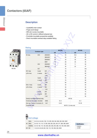 Description
28
- 3-pole(NO) main contact
- Finger proof design
- DIN rail or screw mountable
- AC or DC control in different physical size
- Front/side mountable accessories available
- Direct mountable overload relay available Rating
Contactors (65AF)
MC-65a
Rating
Contactor type
MC-50a MC-65a
kW A kW A
AC duty AC3 200/240V 15 55 18.5 65
380/440V 22 50 30 65
500/550V 30 43 33 60
690V 30 28 33 35
AC4 200/240V 7.5 35 11 50
380/440V 15 32 22 47
AC1 - 70 - 100
DC1 duty 2-pole 24V - 70 - 90
(L/R=1ms) in series 48V - 70 - 90
110V - 50 - 75
3-pole 24V - 70 - 90
in series 48V - 70 - 90
110V - 60 - 80
DC2, 4 duty 2-pole 24V - 45 - 55
(L/R=15ms) in series 48V - 40 - 45
110V - 25 - 38
3-pole 24V - 55 - 75
in series 48V - 50 - 65
110V - 35 - 55
Directly mountable Overload relay MT-63
Conductor size (solid, stranded) AWG 10~4 8~3
(the max. number of conducts: 2) mm2
6~25 10~35
Conductor type 65/75℃ Cu-wire only
Coil voltage
50Hz 24, 32, 42, 48, 80, 100, 110, 220, 230, 240, 380, 400, 500, 550V
AC 60Hz 24, 48, 110, 110, 12, 200, 208, 220, 230, 240, 277, 380, 480, 600V
50/60Hz 24, 48, 100, 110, 120, 200, 220, 230, 240, 380, 415, 440, 500, 550V
DC DC 12, 20, 24, 48, 60, 80, 100, 110, 125, 200, 220, 250V
Certification
�CE(IEC)
�UL508
www.dienhathe.xyz
www.dienhathe.vn
 