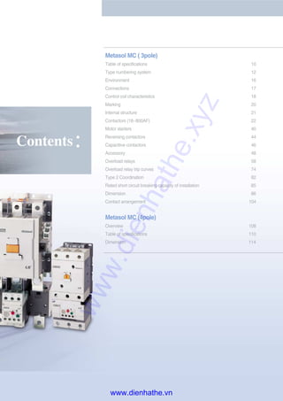 Contents
Metasol MC ( 3pole)
Table of specifications 10
Type numbering system 12
Environment 16
Connections 17
Control coil characteristics 18
Marking 20
Internal structure 21
Contactors (18~800AF) 22
Motor starters 40
Reversing contactors 44
Capacitive contactors 46
Accessory 48
Overload relays 58
Overload relay trip curves 74
Type 2 Coordination 82
Rated short circuit breaking capacity of installation 85
Dimension 86
Contact arrangement 104
Metasol MC (4pole)
Overview 108
Table of specifications 110
Dimension 114
www.dienhathe.xyz
www.dienhathe.vn
 