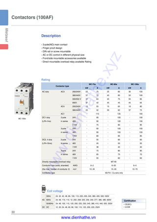 Description
30
- 3-pole(NO) main contact
- Finger proof design
- DIN rail or screw mountable
- AC or DC control in different physical size
- Front/side mountable accessories available
- Direct mountable overload relay available Rating
Contactors (100AF)
MC-100a
Rating
Contactor type
MC-75a MC-85a MC-100a
kW A kW A kW A
AC duty AC3 200/240V 22 75 25 85 30 105
380/440V 37 75 45 85 55 105
500/550 V 37 64 45 75 55 85
690V 37 42 45 45 45 65
AC4 200/240V 13 55 15 65 19 80
380/440V 25 52 30 62 37 75
AC1 - 110 - 135 - 160
DC1 duty 2-pole 24V - 90 - 100 - 100
(L/R=1ms) in series 48V - 90 - 100 - 100
110V - 75 - 80 - 80
3-pole 24V - 90 - 100 - 100
in series 48V - 90 - 100 - 100
110V - 80 - 85 - 85
DC2, 4 duty 2-pole 24V - 55 - 60 - 60
(L/R=15ms) in series 48V - 45 - 50 - 50
110V - 38 - 40 - 40
3-pole 24V - 75 - 80 - 80
in series 48V - 65 - 70 - 70
110V - 55 - 60 - 60
Directly mountable Overload relay MT-95
Conductor size (solid, stranded) AWG 8~2 8~00 8~0
(the max. number of conducts: 2) mm2
10~35 10~50 10~70
Conductor type 65/75℃ Cu-wire only
Coil voltage
50Hz 24, 32, 42, 48, 80, 100, 110, 220, 230, 240, 380, 400, 500, 550V
AC 60Hz 24, 48, 110, 110, 12, 200, 208, 220, 230, 240, 277, 380, 480, 600V
50/60Hz 24, 48, 100, 110, 120, 200, 220, 230, 240, 380, 415, 440, 500, 550V
DC DC 12, 20, 24, 48, 60, 80, 100, 110, 125, 200, 220, 250V
Certification
�CE(IEC)
�UL508
www.dienhathe.xyz
www.dienhathe.vn
 
