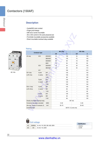 32
Contactors (150AF)
Description
- 3-pole(NO) main contact
- Finger proof design
- DIN rail or screw mountable
- AC or DC control in the same physical size
- Front/side mountable accessories available
- Direct mountable overload relay available
MC-150a
Coil voltage
AC 50/60Hz 24, 48, 110, 220, 300, 400, 500V
DC DC 24, 48, 110, 220V
Rating
Contactor type
MC-130a MC-150a
kW A kW A
AC duty AC3 200/240V 37 130 45 150
380/440V 60 130 75 150
500/550V 60 90 70 100
690V 55 60 55 60
AC4 200/240V 22 93 30 120
380/440V 45 90 55 110
AC1 - 160 - 210
DC1 duty 2-pole 24V - 120 - 150
(L/R=1ms) in series 48V - 100 - 120
110V - 80 - 100
3-pole 24V - 120 - 150
in series 48V - 120 - 150
110V - 100 - 150
DC2, 4 duty 2-pole 24V - 120 - 150
(L/R=15ms) in series 48V - 60 - 100
110V - 40 - 80
3-pole 24V - 120 - 150
in series 48V - 90 - 130
110V - 80 - 120
Directly mountable Overload relay MT-150
Conductor size (solid, stranded) AWG 3~00 3~00
(the max. number of conducts: 2) mm2
35~70 35~95
Conductor type 65/75℃ Cu-wire only
Certification
�CE(IEC)
�UL508
www.dienhathe.xyz
www.dienhathe.vn
 