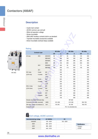 36
Contactors (400AF)
Description
- 3-pole main contact
- AC/DC common use coil built
- Wide coil operation voltage
- Screw mountable
- 2NO+2NC Auxiliary contacts built-in as standard
- Top/side mountable accessories available
- Direct mountable overload relays available
Coil voltage, AC/DC common
Nominal(ordering) voltage AC 50/60Hz DC
100/200V 100 - 240V 100 - 220V
300V 265 - 347V -
400V 380 - 450V -
500V 440 - 575V -
Rating
Contactor type
MC-265a MC-330a MC-400a
kW A kW A kW A
AC duty AC3 200/240V 80 265 90 330 125 400
380/440V 147 265 160 330 200 400
500/550V 147 225 160 280 225 350
690V 160 185 200 225 250 300
AC4 200/240V 50 200 55 220 75 300
380/440V 102 200 110 220 150 300
AC1 - 300 - 350 - 450
DC1 duty 2-pole 24V - 220 - 300 - 400
(L/R=1ms) in series 48V - 180 - 240 - 240
110V - 150 - 200 - 200
3-pole 24V - 220 - 300 - 400
in series 48V - 220 - 300 - 400
110V - 220 - 300 - 400
DC2, 4 duty 2-pole 24V - 220 - 300 - 400
(L/R=15ms) in series 48V - 150 - 200 - 200
110V - 120 - 150 - 150
3-pole 24V - 220 - 300 - 400
in series 48V - 220 - 280 - 280
110V - 150 - 200 - 200
Directly mountable Overload relay MT-400
Conductor size (solid, stranded) AWG 310~500 410~500 350~700
(the max. number of conducts: 2) mm2
95~240 95~240 185~370
Conductor type 75℃ Cu stranded wire
MC-400a
Certification
�CE(IEC)
�UL508
www.dienhathe.xyz
www.dienhathe.vn
 