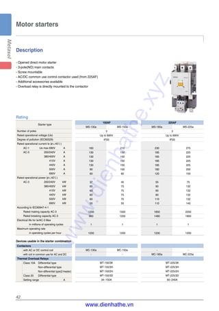 42
Motor starters
Description
- Opened direct motor starter
- 3-pole(NO) main contacts
- Screw mountable
- AC/DC common use control contactor used (from 225AF)
- Additional accessories available
- Overload relay is directly mounted to the contactor
Starter type
Number of poles
Rated operational voltage (Ue)
Degree of pollution (IEC60529)
Rated operational current Ie (θ≤40℃)
AC-1 Ue max 690V A
AC-3 200/240V A
380/400V A
415V A
440V A
500V A
690V A
Rated operational power (θ≤40℃)
AC-3 200/240V kW
380/400V kW
415V kW
440V kW
500V kW
690V kW
According to IEC60947-4-1
Rated making capacity AC-3
Rated breaking capacity AC-3
Electrical life for Ie/AC-3 Max
in millions of operating cycles
Maximum operating rate
in operating cycles per hour
Contactors
with AC or DC control coil
with coil in common use for AC and DC
Thermal Overload Relays
Class 10A Differential type
Non-differential type
Non-differential type(2-heater)
Class 20 Differential type
Setting range A
Devices usable in the starter combination
MS-130a MS-150a
3
Up to 690V
IP20
160 210
130 150
130 150
130 150
130 150
90 100
60 60
37 45
60 75
60 75
60 75
60 70
55 55
1200 1500
960 1200
1 1
1200 1200
MC-130a MC-150a
- -
MT-150/3K
MT-150/3H
MT-150/2H
MT-150/3D
34~150A
Rating
150AF
MS-185a MS-225a
3
Up to 690V
IP20
230 275
185 225
185 225
185 225
185 225
180 200
120 150
55 75
90 132
90 132
90 132
110 132
110 140
1850 2250
1480 1800
1 1
1200 1200
- -
MC-185a MC-225a
MT-225/3K
MT-225/3H
MT-225/2H
MT-225/3D
65~240A
225AF
www.dienhathe.xyz
www.dienhathe.vn
 