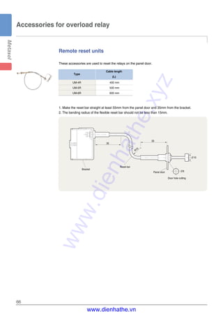 66
Remote reset units
These accessories are used to reset the relays on the panel door.
Accessories for overload relay
1. Make the reset bar straight at least 55mm from the panel door and 35mm from the bracket.
2. The bending radius of the flexible reset bar should not be less than 15mm.
35
55
R15
∅10
∅8
Door hole cutting
Panel door
Reset bar
Bracket
UM-4R 400 mm
UM-5R 500 mm
UM-6R 600 mm
Type
Cable length
(L)
www.dienhathe.xyz
www.dienhathe.vn
 