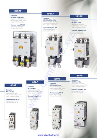 Contactor
MC-500a, 630a, 800a
Rated current: 500, 630, 800A
Rated insulation voltage: 1000V
TypeⅡ: 150kA @415V Max.
Overload relay MT-800
Current range: 200~800A
Trip class: Class10A, 20
800AF
Contactor
MC-75a, 85a, 100a
Rated current: 75, 85, 100A
Rated insulation voltage: 1000V
TypeⅡ: 100kA @415V Max.
Overload relay MT-95
Current range: 7~100A
Trip class: Class10A, 20
Contactor
MC-130a, 150a
Rated current: 120, 150A
Rated insulation voltage: 1000V
TypeⅡ: 150kA @415V Max.
Overload relay MT-150
Current range: 34~150A
Trip class: Class10A, 20
Contactor
MC-50a, 65a
Rated current: 50, 65A
Rated insulation voltage: 1000V
TypeⅡ: 100kA @415V Max.
Overload relay MT-63
Current range: 4~65A
Trip class: Class10A, 20
Contactor
MC-32a, 40a
Rated current: 32,40A
Rated insulation voltage: 1000V
TypeⅡ: 50kA @415V Max.
Overload relay MT-32
Current range: 0.1~40A
Trip class: Class10A, 20
40AF
65AF
100AF
150AF
Contactor
MC-265a, 330a, 400a
Rated current: 265, 330, 400A
Rated insulation voltage: 1000V
TypeⅡ: 150kA @415V Max.
Overload relay MT-400
Current range: 85~400A
Trip class: Class10A, 20
Contactor
MC-185a, 225a
Rated current: 185, 225A
Rated insulation voltage: 1000V
TypeⅡ: 150kA @415V Max.
Overload relay MT-225
Current range: 65~240A
Trip class: Class10A, 20
225AF
400AF
www.dienhathe.xyz
www.dienhathe.vn
 