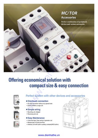 Offering economical solution with
compact size & easy connection
MC/TOR
Accessories
MC/TOR
Accessories
Perfect combination of peripheral
devices and various accessories
■One-touch connection
�Din Rail connection without any special tools
�Direct combine a surge unit
■Simple wiring
�Mounting unit, Adapter
�Reversing wire set
■Easy Maintenance
�4-terminal type: Easy wiring of operation coil
�Module type of Screw terminal
�Interlock unit with built-in auxiliary contacts(2NO built-in)
Perfect system with other devices and accessories
www.dienhathe.xyz
www.dienhathe.vn
 