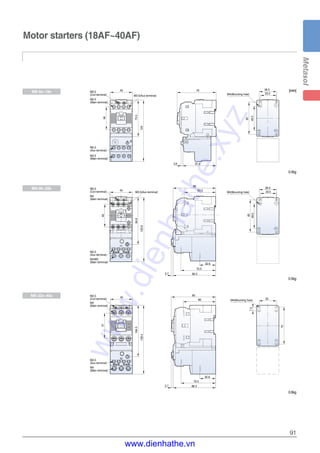 91
Motor starters (18AF~40AF)
[mm][mm]
46
36.5
65
49.5
33.5
90
66
45
73.5
124
79
33.5
36.5
49.5
65
46
67.43.6
M3.5
(Coil terminal)
M3.5
(Main terminal)
M3.5
(Coil terminal)
M4
(Main terminal)
M3.5
(Aux terminal)
M3.5(Aux terminal)
M3.5
(Main terminal)
M3.5
(Aux terminal)
M4/M5
(Main terminal)
M3.5
(Coil terminal)
M4
(Main terminal)
M3.5
(Aux terminal)
M4
(Main terminal)
45
86
63.3
32.6
70.5
86.33.7
94.9
129.9
M4(Mounting hole)
M4(Mounting hole)
M4(Mounting hole)
M3.5(Aux terminal)
139.4
45
70.5
32.6
3.7 86.3
51
104.3
35
75
7.5
MS-6a~18a
MS-9b~22b
MS-32a~40a
0.5kg
0.5kg
0.6kg
www.dienhathe.xyz
www.dienhathe.vn
 