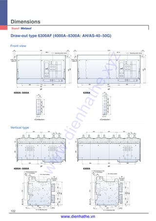 102
Dimensions
Draw-out type 6300AF (4000A~6300A: AH/AS-40~50G)
2-M12 Tap
CMB-U/F
2-M12 Tap
CMB-U/F
Operating panel center
20
186.5
84520
260
785
113260
435
460
20 1075
301.5
Operating panel center
20
435
460
260343
1015
260
Front view
3P 4P
A
115
244 244
20 2070
260113260
200
115200
260 343 260
207020
244 244 244
(Insulation
barrier)
Disconnected & Test
Connected
Arc chute surface
50
15 55
270184136
10
200
375
6- 13 Mounting hole
115
53.5
39.5
102
380
183
12558125
90
A
(Insulation
barrier)
Disconnected & Test
Connected
Arc chute surface
6- 13 Mounting hole
50
15 55
270184136
10
200
375
115
53.5
27
102
15033
183
380
150
90
Vertical type
3P 4P
25252525
125
34
15
5- 13
2525252525
150
6- 13
34
15
<Conductor><Conductor>
4000A~5000A 6300A
4000A~5000A 6300A
www.dienhathe.xyz
www.dienhathe.vn
 