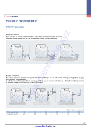 107
Installation recommendation
BUS-BAR Connection
Cables connections
Make sure that no excessive mechanical force put on the rear terminals for cable connection.
Extension terminal is fixed such as B, C and cable is to fixed to the frame such as E
Bus-bar connection
For busbar connection, connect access parts with a provided torque and fix with parallel installing the support not to apply
terminal weight to circuit breaker.
In order to prevent the spread safety or secondary accidents, secure maximum safe distance A (Table 1) from the access area
to withstand the electrical force during the short circuit faults.
(Table 1) Maximum safe distance A
Short capacity (kA) 30 50 65 80 100 150
Length A (mm) 350 300 250 150 150 150
A
www.dienhathe.xyz
www.dienhathe.vn
 