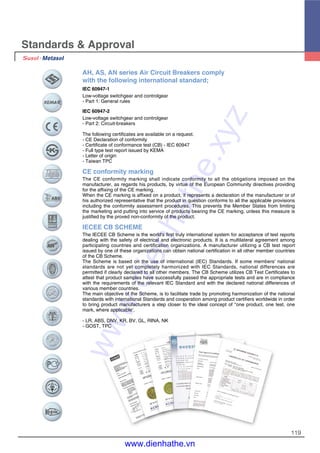 119
Standards & Approval
AH, AS, AN series Air Circuit Breakers comply
with the following international standard;
IEC 60947-1
Low-voltage switchgear and controlgear
- Part 1: General rules
IEC 60947-2
Low-voltage switchgear and controlgear
- Part 2: Circuit-breakers
The following certificates are available on a request.
- CE Declaration of conformity
- Certificate of conformance test (CB) - IEC 60947
- Full type test report issued by KEMA
- Letter of origin
- Taiwan TPC
CE conformity marking
The CE conformity marking shall indicate conformity to all the obligations imposed on the
manufacturer, as regards his products, by virtue of the European Community directives providing
for the affixing of the CE marking.
When the CE marking is affixed on a product, it represents a declaration of the manufacturer or of
his authorized representative that the product in question conforms to all the applicable provisions
including the conformity assessment procedures. This prevents the Member States from limiting
the marketing and putting into service of products bearing the CE marking, unless this measure is
justified by the proved non-conformity of the product.
IECEE CB SCHEME
The IECEE CB Scheme is the world's first truly international system for acceptance of test reports
dealing with the safety of electrical and electronic products. It is a multilateral agreement among
participating countries and certification organizations. A manufacturer utilizing a CB test report
issued by one of these organizations can obtain national certification in all other member countries
of the CB Scheme.
The Scheme is based on the use of international (IEC) Standards. If some members' national
standards are not yet completely harmonized with IEC Standards, national differences are
permitted if clearly declared to all other members. The CB Scheme utilizes CB Test Certificates to
attest that product samples have successfully passed the appropriate tests and are in compliance
with the requirements of the relevant IEC Standard and with the declared national differences of
various member countries.
The main objective of the Scheme, is to facilitate trade by promoting harmonization of the national
standards with international Standards and cooperation among product certifiers worldwide in order
to bring product manufacturers a step closer to the ideal concept of "one product, one test, one
mark, where applicable'.
- LR, ABS, DNV, KR, BV, GL, RINA, NK
- GOST, TPC
www.dienhathe.xyz
www.dienhathe.vn
 