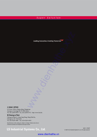100711 / STAFF
ⓒ 2007.8 LS Industrial Systems Co.,Ltd. All rights reserved.
S u p e r S o l u t i o n
� HEAD OFFICE
LS Tower 1026-6, Hogye-dong, Dongan-gu
Anyang-si, Gyeonggi-do 431-848, Korea
Tel. (82-2)2034-4870 Fax. (82-2)2034-4713 http://www.lsis.biz
� Cheong-Ju Plant
Cheong-Ju Plant #1, Song Jung Dong, Hung Duk Ku,
Cheong Ju, 361-720, Korea
Tel. (82-43)261-6001 Fax. (82-43)261-6410
Specifications in this catalog are subject to change without notice due to
continuous products development and improvement.
www.dienhathe.xyz
www.dienhathe.vn
 