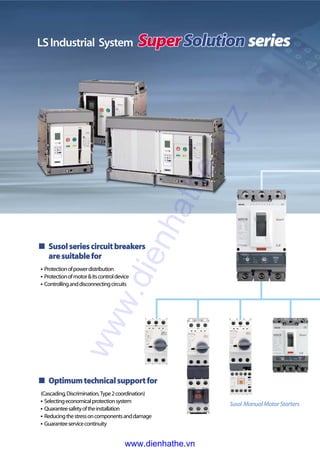 Susolseriescircuitbreakers
aresuitablefor
�Protectionofpowerdistribution
�Protectionofmotor&itscontroldevice
�Controllinganddisconnectingcircuits
Optimumtechnicalsupportfor
(Cascading,Discrimination,Type2coordination)
�Selectingeconomicalprotectionsystem
�Quaranteesafetyoftheinstallation
�Reducingthestressoncomponentsanddamage
�Guaranteeservicecontinuity
Susol ManualMotorStarters
LSIndustrial System seriesSuperSolutionSuperSolutionSuperSolutionSuperSolutionSuperSolutionSuperSolutionSuperSolutionSuperSolutionSuperSolutionSuperSolutionSuperSolutionSuperSolutionSuperSolutionSuperSolutionSuperSolutionSuperSolutionSuperSolutionSuperSolutionSuperSolutionSuperSolutionSuperSolutionSuperSolutionSuperSolution
www.dienhathe.xyz
www.dienhathe.vn
 
