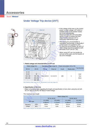 Accessories
58
Under Voltage Trip device [UVT]
�If the voltage of the main or the control
power is under voltage, UVT which is
installed inside of the breaker breaks
the circuit automatically.
Please connect with UVT time-delay
device in order to present the time-
delay function because UVT is
technically instantaneous type.
�The closing of a circuit breaker is
impossible mechanically or electrically if
control power not supplied to UVT.
To close the circuit breaker, 65~85% of
rated voltage should be applied to both
terminals of UVT coil (D1, D2).
�When using UVT coil, the double trip
coil can not be used, and the location of
trip coil is changed.
1. Rated voltage and characteristics of UVT coil
Rated voltage [Vn] Operating voltage range [V] Power consumption (VA or W)
DC [V] AC [V] Pick up Drop out Inrush Steady-state
Trip time [ms]
24~30 -
48~60 48 Less
100~130 100~130 0.65~0.85 Vn 0.4~0.6 Vn 200 5 than
200~250 200~250 50ms
- 380~480
Note) Operating voltage range is the min. rated standard for each rated voltage (Vh).
2. Specification of the wire
�Refer to the below table regarding the length and specification of wire when using trip coil with
DC 24~30[V] or DC/AC 48~60[V] of rated voltage.
UVT coil Shunt coil
Closing
coil
The maximum wire length
Rated voltage [Vn]
DC 24~30 [V] DC/AC 48 [V]
Wire type
#14 AWG #16 AWG #14 AWG #16 AWG
(2.08mm2
) (1.31mm2
) (2.08mm2
) (1.31mm2
)
Operating 100% 48.5m 30.5m 233.2m 143.9m
voltage 85% 13.4m 8.8m 62.5m 39.3m
Note) In case of using UVT coil, the location of TC coil is changed.
www.dienhathe.xyz
www.dienhathe.vn
 