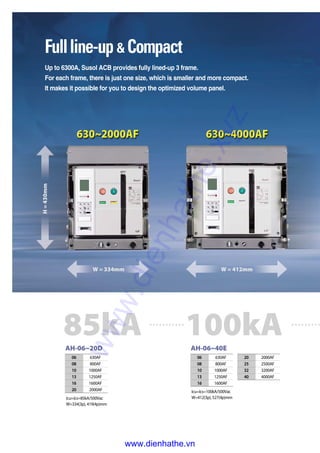 AH-06~20D
06 630AF
08 800AF
10 1000AF
13 1250AF
16 1600AF
20 2000AF
Icu=Ics=85kA/500Vac
W=334(3p), 419(4p)mm
AH-06~40E
06 630AF
08 800AF
10 1000AF
13 1250AF
16 1600AF
Icu=Ics=100kA/500Vac
W=412(3p), 527(4p)mm
20 2000AF
25 2500AF
32 3200AF
40 4000AF
85kA 100kA
Fullline-up & Compact
Up to 6300A, Susol ACB provides fully lined-up 3 frame.
For each frame, there is just one size, which is smaller and more compact.
It makes it possible for you to design the optimized volume panel.
H=430mm
W = 334mm W = 412mm
www.dienhathe.xyz
www.dienhathe.vn
 
