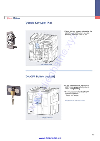 63
Double Key Lock [K3]
�When only two keys are released at the
same time, circuit breakers operate.
Handling method is same as K1.
Key interlock double
ON/OFF Button Lock [B]
�It is to prevent manual operation of
ACB’s closing/tripping button due to
user’s wrong handling.
�It is not possible to handle ON/OFF
operation under the
“Button lock” status.
Note) Padlocks(∅5 ~ ∅6) are not supplied.
ON/OFF button lock
www.dienhathe.xyz
www.dienhathe.vn
 