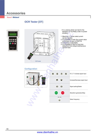 Accessories
66
OCR Tester [OT]
Configuration
�It is a device which can test for the
operation of Trip Relay under no power
condition.
1. Maximum 17 times rated current
can be inputted.
2. It is possible to enter the current value
and phase on each of R/S/T/N
3. Frequency is adjustable.
4. It is available to test for long time
delay/short time delay/instantaneous
/ground fault.
OCR tester
R, S, T, N phase signal input
Increase/Decrease signal input
Signal setting/Delete
Waveform generation/Stop
Select frequency
R S T N
ENT. ESC
START STOP
60Hz50Hz
Hz
www.dienhathe.xyz
www.dienhathe.vn
 