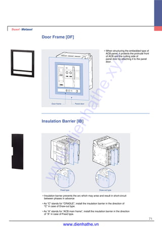 71
Door Frame [DF]
�When structuring the embedded type of
ACB panel, it protects the protrude front
of ACB and the cutting side of
panel door by attaching it to the panel
door.
Panel doorDoor frame
�Insulation barrier prevents the arc which may arise and result in short-circuit
between phases in advance
�As “C” stands for “CRADLE”, install the insulation barrier in the direction of
“C” in case of Draw-out type.
�As “A” stands for “ACB main frame”, install the insulation barrier in the direction
of “A” in case of Fixed type.
Insulation Barrier [IB]
Draw-out typeFixed type
www.dienhathe.xyz
www.dienhathe.vn
 