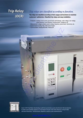 Trip Relay
(OCR)
Trip Relay
(OCR)
Trip relays are classified according to function.
Trip relays are classified according to their usages and functions to maximize
customers’ satisfaction. Classified trip relays and easy installation.
�Protection: overload, short current, ground fault, earth leakage, under voltage, over voltage,
under frequency, over frequency, reverse power, unbalance, etc
�Measurement: voltage, ampere, power, energy, frequency, power factor, Harmonics, etc.
�Event & fault recording: Max. 256 events & faults
�Communication: Modbus/RS-485, Profibus-DP
Susol ACB Trip Relay functioning world-best protection can be interlocked with mechanism.
It makes the breaking capacity of ACB improved and ACB’s life enhanced, and provides
advanced functions - measurement, diagnosis, analysis, and communication.
www.dienhathe.xyz
www.dienhathe.vn
 