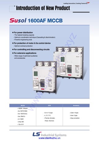 1600AF MCCB
●● For power distribution
- The highest breaking capacity
- Optimum coordination technique (Cascading & discrimination)
- Powerful engineering tools
●● For protection of motor & its control device
- Optimal overload protection
●● For controlling and disconnecting circuits
●● For extensive applications
- Wide range of optimized auxiliaries
and accessories
Introduction of New Product
● 1600AF, 3&4pole
● Icu: 50/70/150kA
● Ics: 100(75)%Icu
● Icw: 25kA/1s
● Ui: 1000V
● Uimp: 8kV
● Cat. A, B
● N, A, P, S type
● L / S / I / G
● Thermal, Ammeter,
Power, Harmonic
● Outer: 16 type
● Inner: 5 type
● Easy connection
MCCB OCR Accessory
www.dienhathe.xyz
www.dienhathe.vn
 
