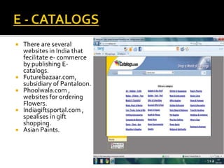  There are several
websites in India that
fecilitate e- commerce
by publishing E-
catalogs.
 Futurebazaar.com,
subsidiary of Pantaloon.
 Phoolwala.com ,
websites for ordering
Flowers.
 Indiagiftsportal.com ,
spealises in gift
shopping.
 Asian Paints.
 
