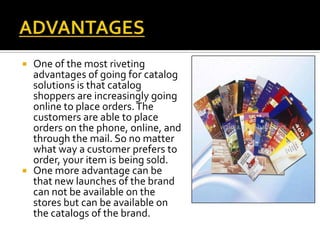  One of the most riveting
advantages of going for catalog
solutions is that catalog
shoppers are increasingly going
online to place orders.The
customers are able to place
orders on the phone, online, and
through the mail. So no matter
what way a customer prefers to
order, your item is being sold.
 One more advantage can be
that new launches of the brand
can not be available on the
stores but can be available on
the catalogs of the brand.
 