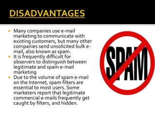  Many companies use e-mail
marketing to communicate with
existing customers, but many other
companies send unsolicited bulk e-
mail, also known as spam.
 It is frequently difficult for
observers to distinguish between
legitimate and spam e-mail
marketing
 Due to the volume of spam e-mail
on the Internet, spam filters are
essential to most users. Some
marketers report that legitimate
commercial e-mails frequently get
caught by filters, and hidden.
 
