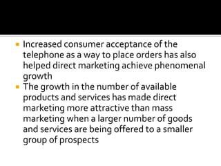  Increased consumer acceptance of the
telephone as a way to place orders has also
helped direct marketing achieve phenomenal
growth
 The growth in the number of available
products and services has made direct
marketing more attractive than mass
marketing when a larger number of goods
and services are being offered to a smaller
group of prospects
 