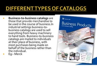  Business-to-business catalogs are
those that provide merchandise to
be used in the course of business.In
industrial settings business-to-
business catalogs are used to sell
everything from heavy machinery
to hand tools. Business-to-business
catalogs are mailed to individuals
at their place of business, with
most purchases being made on
behalf of the business rather than
the individual.
 Eg:- Merck
 