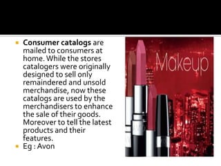  Consumer catalogs are
mailed to consumers at
home.While the stores
catalogers were originally
designed to sell only
remaindered and unsold
merchandise, now these
catalogs are used by the
merchandisers to enhance
the sale of their goods.
Moreover to tell the latest
products and their
features.
 Eg : Avon
 