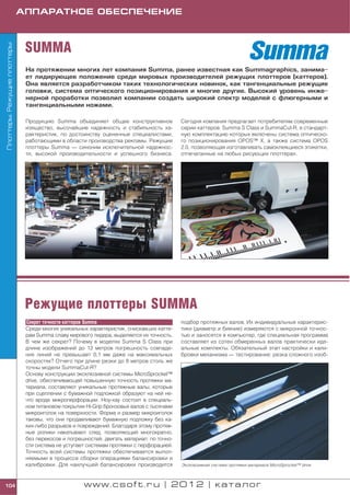 АППАРАТНОЕ ОБЕСПЕЧЕНИЕ



                              SUMMA
Плоттеры. Режущие плоттеры




                              На протяжении многих лет компания Summa, ранее известная как Summagraphics, занима
                              ет лидирующее положение среди мировых производителей режущих плоттеров (каттеров).
                              Она является разработчиком таких технологических новинок, как тангенциальные режущие
                              головки, система оптического позиционирования и многие другие. Высокий уровень инже
                              нерной проработки позволил компании создать широкий спектр моделей с флюгерными и
                              тангенциальными ножами.

                              Продукцию Summa объединяет общее конструктивное             Сегодня компания предлагает потребителям современные
                              изящество, высочайшие надежность и стабильность ха          серии каттеров: Summa S Class и SummaCut R, в стандарт
                              рактеристик, по достоинству оцененные специалистами,        ную комплектацию которых включены система оптическо
                              работающими в области производства рекламы. Режущие         го позиционирования OPOS™ X, а также система OPOS
                              плоттеры Summa — синоним исключительной надежнос            2.0, позволяющая изготавливать самоклеящиеся этикетки,
                              ти, высокой производительности и успешного бизнеса.         отпечатанные на любых рисующих плоттерах.




                              Режущие плоттеры SUMMA
                              Секрет точности каттеров Summa                              подбор протяжных валов. Их индивидуальные характерис
                              Среди многих уникальных характеристик, снискавших катте     тики (диаметр и биение) измеряются с микронной точнос
                              рам Summa славу мирового лидера, выделяется их точность.    тью и заносятся в компьютер, где специальная программа
                              В чем же секрет? Почему в моделях Summa S Class при         составляет из сотен обмеренных валов практически иде
                              длине изображений до 12 метров погрешность совпаде          альные комплекты. Обязательный этап настройки и кали
                              ния линий не превышает 0,1 мм даже на максимальных          бровки механизма — тестирование: резка сложного изоб
                              скоростях? Отчего при длине резки до 8 метров столь же
                              точны модели SummaCut R?
                              Основу конструкции эксклюзивной системы MicroSprocket™
                              drive, обеспечивающей повышенную точность протяжки ма
                              териала, составляют уникальные протяжные валы, которые
                              при сцеплении с бумажной подложкой образуют на ней не
                              что вроде микроперфорации. Ноу хау состоит в специаль
                              ном титановом покрытии Hi Grip бронзовых валов с тысячами
                              микроиголок на поверхности. Форма и размер микроиголок
                              таковы, что они продавливают бумажную подложку без ка
                              ких либо разрывов и повреждений. Благодаря этому протяж
                              ные ролики накатывают след, позволяющий многократно,
                              без перекосов и погрешностей, двигать материал: по точно
                              сти система не уступает системам протяжки с перфорацией.
                              Точность всей системы протяжки обеспечивается выпол
                              няемыми в процессе сборки операциями балансировки и
                              калибровки. Для наилучшей балансировки производится         Эксклюзивная система протяжки материала MicroSprocket™ drive



104                                                 www.csoft.ru | 2012 | каталог
 