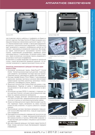АППАРАТНОЕ ОБЕСПЕЧЕНИЕ




                                                                                                                                    Плоттеры. Режущие плоттеры
Summa S75T                                                 Summa S Class 75D


ния позволяет кроить шаблоны и трафареты из бумаги и
легкого картона. Каттеры Summa S Class оснащены усо
вершенствованным механизмом рулонной подачи с точ
но сбалансированными валами и фланцами держателя
ми рулона с дополнительным смещением, что обеспечи
вает возможность вырезать изображения длиной до 50
метров с максимально возможной скоростью. Все моде
ли серии комплектуются программой Summa Cutter
Control, позволяющей устанавливать параметры резки
непосредственно с компьютера. Установки можно зада
вать через встроенную сенсорную панель управления с        1. Панель SelectTouch Control         2. Система Variable Tension
интуитивно понятным интерфейсом.                           Center                                Pinch Rollers
В комплекте со всеми моделями поставляется напольный
стенд с новой эргономичной приемной корзиной, что ис
ключает возможность падения виниловой пленки на пол.

Новшества, реализованные в режущих плоттерах серии
Summa S Class
1. Сенсорная контрольная панель SelectTouch™ Control
   Center. Четкий высококонтрастный дисплей, позволяю
   щий управлять настройками плоттера простым прикос
   новением пальца, максимально удобен для оператора.
2. Система Variable Tension Pinch Rollers с регулируемым
   давлением прижима протяжных роликов обеспечивает
   превосходную протяжку различных виниловых пленок,       3. Dual Cutting Strips                4. Датчик X sensor
   шаблонов, полиэфирных пленок, бумаги.
3. Защитные полоски Dual Cutting Strips для резки и пер
   форирования. Переход от резки к перфорированию
   осуществляется так же просто, как смена ножа на фло
   мастер.
4. Оптическая система OPOS X позволяет с помощью но
   вого датчика X sensor считывать регистрационные мар
   керы на широком диапазоне материалов.
5. Режущая головка включает автоматический отрезной
   нож Auto Cut Off Knife, предназначенный для отделения
   полотна от рулона по окончании выполнения заказа.       5. Auto Cut Off Knife                 6. Новая система рулонной подачи
6. Новая система рулонной подачи обеспечивает еще бо
   лее надежную подачу материала на самых высоких
   скоростях без опасения, что рулон собьется с направ
   ляющих.
7. Эксклюзивная система протяжки материала повышен
   ной точности MicroSprocket drive, ставшая индустриаль
   ным стандартом.
8. Благодаря использованию современной технологии для
   оптических камер, а также высокоинтеллектуального       7. Эксклюзивная система протяж
   ПО Camera Control от Summa, OPOS CAM позволяет в        ки материала MicroSprocket drive      8. OPOS CAM
   10 раз быстрее распознавать специально расположен
   ные маркеры.
9. Для всех моделей режущих плоттеров серии Summa S
   Class теперь доступна опция беспроводной передачи
   информации.                                                                     9. Wireless



                         www.csoft.ru | 2012 | каталог                                                                              107
 