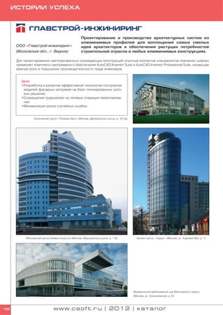 ИСТОРИИ УСПЕХА




                                                    Проектирование и производство архитектурных систем из
                                                    алюминиевых профилей для воплощения самых смелых
       ООО «Главстрой инжиниринг»                   идей архитекторов и обеспечения растущих потребностей
       (Московская обл., г. Видное)                 строительной отрасли в любых алюминиевых конструкциях.

       Для проектирования светопрозрачных ограждающих конструкций опытный коллектив специалистов компании широко
       применяет комплекты программного обеспечения AutoCAD Inventor Suite и AutoCAD Inventor Professional Suite, играющие
       важную роль в повышении производительности труда инженеров.


          Цели
          • Разработка и развитие эффективной технологии построения
            моделей фасадных витражей на базе типизированных узло
            вых решений.
          • Сокращение трудозатрат на типовые операции проектирова
            ния.
          • Минимизация риска случайных ошибок.


                 Технический центр «Пеликан Авто» (Москва, Дмитровское шоссе, д. 107 Д)




            Московский центр боевых искусств (Москва, Варшавское шоссе, д. 118)             Бизнес центр «Таурус» (Москва, ул. Коровий Вал, д. 7)




                                                                                          Федеральный арбитражный суд Московского округа
                                                                                          (Москва, ул. Селезневская, д. 9)



120                             www.csoft.ru | 2012 | каталог
 