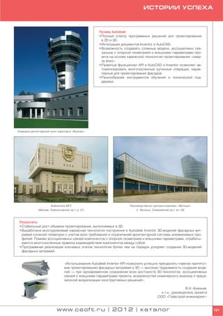 ИСТОРИИ УСПЕХА



                                                      Почему Autodesk
                                                      • Полный спектр программных решений для проектирования
                                                        в 2D и 3D.
                                                      • Интеграция документов Inventor и AutoCAD.
                                                      • Возможность создавать сложные модели, ассоциативно свя
                                                        занные с опорной геометрией и внешними параметрами про
                                                        екта на основе каркасной технологии проектирования «свер
                                                        ху вниз».
                                                      • Развитый функционал API в AutoCAD и Inventor позволяет ав
                                                        томатизировать многочисленные рутинные операции, харак
                                                        терные для проектирования фасадов.
                                                      • Разнообразие инструментов обучения и технической под
                                                        держки.




Командно диспетчерский пункт аэропорта «Внуково»




                       Библиотека МГУ                                  Производственно торговый комплекс «Мытищи»
              (Москва, Ломоносовский пр т, д. 27)                          (г. Мытищи, Олимпийский пр т, вл. 29)



 Результаты
 • Стабильный рост объемов проектирования, выполняемых в 3D.
 • Выработана многоуровневая каркасная технология построения в Autodesk Inventor 3D моделей фасадных вит
   ражей сложной геометрии с учетом всех требований и ограничений архитектурной системы алюминиевых про
   филей. Помимо ассоциативных связей компонентов с опорной геометрией и внешними параметрами, отрабаты
   ваются многочисленные правила взаимодействия компонентов между собой.
 • Программная реализация ключевых этапов технологии более чем на порядок ускоряет создание 3D моделей
   фасадных витражей.


                                  «Использование Autodesk Inventor API позволило успешно преодолеть главное препятст
                                  вие проектированию фасадных витражей в 3D — высокую трудоемкость создания моде
                                  лей — при одновременном сохранении всех достоинств 3D технологии: ассоциативных
                                  связей с внешними параметрами проекта, возможностей инженерного анализа и преци
                                  зионной визуализации конструктивных решений».

                                                                                                            В.Н. Ананьев,
                                                                                             к.т.н., руководитель проекта
                                                                                           ООО «Главстрой инжиниринг»


                            www.csoft.ru | 2012 | каталог                                                                   121
 