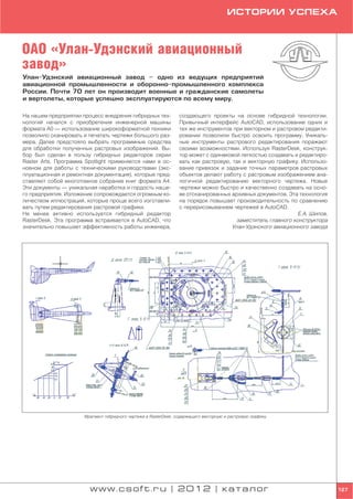ИСТОРИИ УСПЕХА



ОАО «Улан Удэнский авиационный
завод»
Улан Удэнский авиационный завод – одно из ведущих предприятий
авиационной промышленности и оборонно промышленного комплекса
России. Почти 70 лет он производит военные и гражданские самолеты
и вертолеты, которые успешно эксплуатируются по всему миру.

На нашем предприятии процесс внедрения гибридных тех             создающего проекты на основе гибридной технологии.
нологий начался с приобретения инженерной машины                 Привычный интерфейс AutoCAD, использование одних и
формата А0 — использование широкоформатной техники               тех же инструментов при векторном и растровом редакти
позволило сканировать и печатать чертежи большого раз            ровании позволили быстро освоить программу. Уникаль
мера. Далее предстояло выбрать программные средства              ные инструменты растрового редактирования поражают
для обработки полученных растровых изображений. Вы               своими возможностями. Используя RasterDesk, конструк
бор был сделан в пользу гибридных редакторов серии               тор может с одинаковой легкостью создавать и редактиро
Raster Arts. Программа Spotlight применяется нами в ос           вать как растровую, так и векторную графику. Использо
новном для работы с техническими руководствами (экс              вание привязок и задание точных параметров растровых
плуатационная и ремонтная документация), которые пред            объектов делают работу с растровым изображением ана
ставляют собой многотомное собрание книг формата А4.             логичной редактированию векторного чертежа. Новые
Эти документы — уникальная наработка и гордость наше             чертежи можно быстро и качественно создавать на осно
го предприятия. Изложение сопровождается огромным ко             ве отсканированных архивных документов. Эта технология
личеством иллюстраций, которые проще всего изготавли             на порядок повышает производительность по сравнению
вать путем редактирования растровой графики.                     с перерисовыванием чертежей в AutoCAD.
Не менее активно используется гибридный редактор                                                             Е.А. Шилов,
RasterDesk. Эта программа встраивается в AutoCAD, что                                 заместитель главного конструктора
значительно повышает эффективность работы инженера,                                 Улан Удэнского авиационного завода




                      Фрагмент гибридного чертежа в RasterDesk, содержащего векторную и растровую графику




                        www.csoft.ru | 2012 | каталог                                                                      127
 