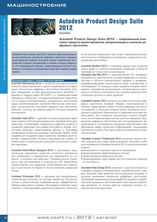 МАШИНОСТРОЕНИЕ



                                                                                Autodesk Product Design Suite
Автоматизированное проектирование




                                                                                2012
                                                                                Autodesk

                                                                                Autodesk Product Design Suite 2012 — современный ком
                                                                                плекс средств проектирования, визуализации и анализа ци
                                                                                фрового прототипа.


                                     Autodesk Product Design Suite 2012 является идеальным решени   естественном окружении. При этом с максимальной реа
                                     ем для реализации технологии цифрового прототипа в процессе    листичностью отображаются материалы, освещение и ок
                                     проектирования изделий. Благодаря самым современным инст       ружающая обстановка.
                                     рументам создания, визуализации и анализа, которые предлага
                                     ет этот программный комплекс, проектировщики получают воз      Autodesk Mudbox 2012 — ключевой продукт для создания
                                     можность воплощать инновационные идеи при создании модели      новых форм и сложной нелинейной геометрии в области
                                     проекта.                                                       трехмерного скульптинга и рисования.
                                                                                                    Autodesk 3ds Max 2012 — приложение для 3D, анимации,
                                                                                                    рендеринга и композитинга, которое применяется специа
                                    Программные продукты, входящие в состав комплекса               листами в области компьютерной графики и анимации,
                                    AutoCAD Mechanical 2012 — AutoCAD для машинострои               разрабатывающими компьютерные игры, кинофильмы и
                                    тельного проектирования и одна из важнейших составля            телепередачи. С помощью новых средств создания мате
                                    ющих технологии цифровых прототипов Autodesk. Про               риалов, проведения визуализации, интерактивного рисо
                                    дукт объединяет в себе функциональность AutoCAD —               вания и сложного композинга вы сможете добиться впе
                                    мирового лидера среди 2D САПР — с преимуществами                чатляющих успехов в своих проектах.
                                    обширных библиотек стандартизированных компонен
                                    тов и средств автоматизации, ускоряющих выполнение              Autodesk Inventor 2012 является основой технологии циф
                                    задач проектирования. AutoCAD Mechanical обеспечи               ровых прототипов Autodesk. Модель, подготовленная в
                                    вает существенную экономию времени при чертежных                Inventor, представляет собой точный цифровой 3D прото
                                    работах, поэтому вы можете уделять больше внимания              тип изделия, с помощью которого можно проверять конст
                                    инновациям.                                                     рукцию в действии параллельно с ведением конструктор
                                                                                                    ских работ. Это позволяет значительно снизить потреб
                                    Autodesk Vault 2012 — удобная система управления фай            ность в изготовлении физических опытных образцов. При
                                    лами проекта. Используя возможности Autodesk Vault, раз         менение цифровых прототипов для конструирования, ви
                                    работчики отслеживают изменения в рабочем проекте и             зуализации и тестирования продукции обеспечивает эф
                                    управляют версиями при совместной работе. Кроме того,           фективный обмен проектной информацией, сокращение
                                    система упрощает заимствование данных и, благодаря              количества ошибок, быстрый вывод инновационных изде
                                    унификации проектных решений, сокращает время, необ             лий на рынок.
                                    ходимое для создания новых проектов. Autodesk Vault по
                                    могает предприятиям получить максимальную отдачу от             Autodesk Inventor Professional 2012 позволяет решать бо
                                    инвестиций и в кратчайшие сроки выйти на рынок с новы           лее широкий круг задач проектирования, включая в себя
                                    ми изделиями.                                                   все возможности Autodesk Inventor 2012 и дополнительные
                                                                                                    модули:
                                    Autodesk SketchBook Designer 2012 — программа, пред             • динамического анализа и расчета напряжений;
                                    лагающая передовые средства эскизного рисования                 • проектирования трубопроводных систем;
                                    для дизайнеров и художников вне зависимости от от               • проектирования кабельных систем;
                                    расли, в которой они работают. Разработанный специ              • проектирования пресс форм для изготовления изделий
                                    ально для дигитайзеров и планшетных ПК, SketchBook                из пластмассы.
                                    предоставляет все средства, необходимые для перехо
                                    да от рисования на бумаге к использованию цифровой              Autodesk Alias Design 2012 позволяет с высокой скоростью
                                    среды.                                                          создавать модели инновационных потребительских това
                                                                                                    ров. Autodesk Alias является частью решения Autodesk, в
                                    Autodesk Showcase 2012 — решение для визуализации,              котором применена технология цифровых прототипов.
                                    позволяющее получать на основе проектных 3D данных              Программа применяется для разработки дизайна потреби
                                    точные и реалистичные изображения для эффективного              тельской продукции. Она охватывает весь процесс работы
                                    обмена замыслами и идеями. Программа позволяет пред             над дизайном: от поиска идей до передачи готовых по
                                    ставлять и просматривать различные варианты проекта в           верхностей конструкторам.




        12                                                  www.csoft.ru | 2012 | каталог
 