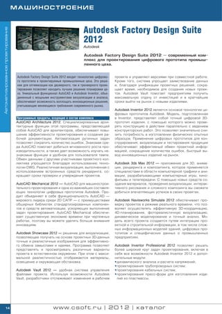 МАШИНОСТРОЕНИЕ



                                                                                Autodesk Factory Design Suite
Автоматизированное проектирование




                                                                                2012
                                                                                Autodesk

                                                                                Autodesk Factory Design Suite 2012 — современный ком
                                                                                плекс для проектирования цифрового прототипа промыш
                                                                                ленного цеха.


                                     Autodesk Factory Design Suite 2012 вводит технологию цифрово   проекте и управляют версиями при совместной работе.
                                     го прототипа в проектируемые промышленные цеха. Это реше       Кроме того, система упрощает заимствование данных
                                     ние для оптимизации как двумерного, так и трехмерного проек    и, благодаря унификации проектных решений, сокра
                                     тирования позволяет находить лучшее решение планировки це      щает время, необходимое для создания новых проек
                                     ха. Уникальный функционал AutoCAD и Autodesk Inventor, объе    тов. Autodesk Vault помогает предприятиям получить
                                     диненный с мощными инструментами визуализации и анализа,       максимальную отдачу от инвестиций и в кратчайшие
                                     обеспечивает возможность воплощать инновационные решения,      сроки выйти на рынок с новыми изделиями.
                                     учитывающие меняющиеся требования современного рынка.
                                                                                                    Autodesk Inventor 2012 является основой технологии ци
                                                                                                    фровых прототипов Autodesk. Модель, подготовленная
                                    Программные продукты, входящие в состав комплекса               в Inventor, представляет собой точный цифровой 3D
                                    AutoCAD Architecture 2012. Специализированные архи              прототип изделия, с помощью которого можно прове
                                    тектурные функции этой программы, представляющей                рять конструкцию в действии параллельно с ведением
                                    собой AutoCAD для архитекторов, обеспечивают повы               конструкторских работ. Это позволяет значительно сни
                                    шение эффективности проектирования и создания ра                зить потребность в изготовлении физических опытных
                                    бочей документации. Автоматизация рутинных задач                образцов. Применение цифровых прототипов для кон
                                    позволяет сократить количество ошибок. Знакомая сре             струирования, визуализации и тестирования продукции
                                    да AutoCAD помогает добиться мгновенного роста про              обеспечивает эффективный обмен проектной инфор
                                    изводительности, а также дает возможность изучать не            мацией, сокращение количества ошибок, быстрый вы
                                    знакомые функции в удобном для пользователя темпе.              вод инновационных изделий на рынок.
                                    Обмен данными с другими участниками проектного кол
                                    лектива упрощается благодаря использованию техно                Autodesk 3ds Max 2012 — приложение для 3D, анима
                                    логии DWG. Реалистичная визуализация, выполненная с             ции, рендеринга и композитинга, которое применяется
                                    использованием встроенных средств рендеринга, со                специалистами в области компьютерной графики и ани
                                    кращает сроки проверки и утверждения проектов.                  мации, разрабатывающими компьютерные игры, кино
                                                                                                    фильмы и телепередачи. С помощью новых средств со
                                    AutoCAD Mechanical 2012 — AutoCAD для машинострои               здания материалов, проведения визуализации, интерак
                                    тельного проектирования и одна из важнейших составля            тивного рисования и сложного композинга вы сможете
                                    ющих технологии цифровых прототипов Autodesk. Про               добиться впечатляющих успехов в своих проектах.
                                    дукт объединяет в себе функциональность AutoCAD —
                                    мирового лидера среди 2D САПР — с преимуществами                Autodesk Navisworks Simulate 2012 обеспечивает про
                                    обширных библиотек стандартизированных компонен                 верку проектов в режиме реального времени, что поз
                                    тов и средств автоматизации, ускоряющих выполнение              воляет осуществлять эффективную 3D координацию,
                                    задач проектирования. AutoCAD Mechanical обеспечи               4D планирование, фотореалистичную визуализацию,
                                    вает существенную экономию времени при чертежных                динамическое моделирование и точный анализ. Мо
                                    работах, поэтому вы можете уделять больше внимания              дель всего проекта создается путем интеграции про
                                    инновациям.                                                     ектной и строительной информации, в том числе слож
                                                                                                    ных информационных моделей зданий, цифровых про
                                    Autodesk Showcase 2012 — решение для визуализации,              тотипов и специфических данных о промышленных
                                    позволяющее получать на основе проектных 3D данных              предприятиях.
                                    точные и реалистичные изображения для эффективно
                                    го обмена замыслами и идеями. Программа позволяет               Autodesk Inventor Professional 2012 позволяет решать
                                    представлять и просматривать различные варианты                 более широкий круг задач проектирования, включая в
                                    проекта в естественном окружении. При этом с макси              себя все возможности Autodesk Inventor 2012 и допол
                                    мальной реалистичностью отображаются материалы,                 нительные модули:
                                    освещение и окружающая обстановка.                              • динамического анализа и расчета напряжений;
                                                                                                    • проектирования трубопроводных систем;
                                    Autodesk Vault 2012 — удобная система управления                • проектирования кабельных систем;
                                    файлами проекта. Используя возможности Autodesk                 • проектирования пресс форм для изготовления изде
                                    Vault, разработчики отслеживают изменения в рабочем               лий из пластмассы.




        14                                                  www.csoft.ru | 2012 | каталог
 