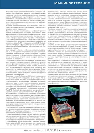 МАШИНОСТРОЕНИЕ


В состав Autodesk Inventor Professional 2012 включена биб   Professional 2012 помогают ускорить этот процесс и сни




                                                                                                                        Автоматизированное проектирование
лиотека трубопроводных фитингов. Пользователь может         зить потребность в доработке. Можно разделить обраба
применять стили для трубопроводных систем, создавая         тываемую деталь, чтобы затем сформировать матрицу и
участки трубопроводов с учетом различных технических        пуансон на основе заданной поверхности разъемов.
требований. Поддерживается проектирование гибких            Средства автоматизированного проектирования точек
шлангов и жестких труб; имеются все необходимые инст        впрыска и литников позволяют существенно сократить
рументы для формирования документации по трубопро           срок выполнения заказа. Эффективное заполнение литых
водным системам.                                            пластмассовых деталей обеспечивается средствами про
Autodesk Inventor Professional 2012 включает в себя ком     ектирования системы литниковых каналов, в том числе
плекс инструментов для проектирования сложных элект         литников и точек впрыска.
рических систем управления.                                 Программа позволяет существенно ускорить процесс про
Включение электрической системы в цифровой прототип         ектирования охлаждающих каналов и при этом избежать
изделия позволяет точно рассчитать длину трассы, избе       ошибок и противоречий. В Autodesk Inventor Professional
жать появления изгибов с недостаточным радиусом, а также    2012 можно быстро создавать каналы благодаря интуитив
обеспечить соответствие электрических компонентов раз       но понятному пользовательскому интерфейсу. Высокая
мерам и форме изделия до его передачи в производство.       степень согласованности и снижение числа ошибок обес
При проектировании кабельных систем в Autodesk Inventor     печиваются возможностью выбора компонентов (соедини
Professional 2012 используется информация о разводке из     телей, заглушек, уплотнительных колец и т.д.) из типового
схемотехнических САПР — например, из AutoCAD Electrical.    каталога.
Полная интеграция с функцией формирования специфи           Средства расчета форм применяются для определения
каций обеспечивает корректный учет электрических ком        скорости потоков материала, усадки и установки параме
понентов изделий.                                           тров процесса заливки. Расчеты форм помогают оптими
Можно создать собственную библиотеку разъемов, согла        зировать проект и снизить число повторных операций.
суя ее со стандартами предприятия, что упрощает проек       Проблемы, связанные с проливаемостью, выявляются на
тирование электрических систем управления. Autodesk         ранних этапах проектирования, что помогает избежать до
Inventor Professional 2012 уже содержит обширную библи      рогостоящих ошибок. Программа позволяет приступить к
отеку, с помощью которой можно выбирать разъемы и           расчетам модели детали еще до начала проектирования
вставлять их в изделие.                                     формы.
Соблюдение стандартов проектирования позволяет улуч         В Autodesk Inventor Professional 2012 предусмотрен обшир
шить технологичность изготовления кабелей, что является     ный набор каталогов стандартных компонентов — следо
важным фактором отказоустойчивости изделий. При лю          вательно, вам не придется моделировать эти компоненты
бых изменениях в изделии Autodesk Inventor Professional     самостоятельно. У пользователя есть возможность обра
2012 автоматически рассчитывает такие параметры, как        титься к стандартным компонентам и сборкам форм, а так
диаметр жгута, радиус изгиба и длины проводов. Созда        же к элементам матриц и пуансонов, непосредственно от
ние модели кабельных систем избавляет от необходимос        носящимся к проектируемой пластмассовой детали. Все
ти использовать опытные образцы изделий для ручного         это повышает эффективность работы.
измерения длины кабелей.                                    По завершении процесса проектирования форм програм
В Autodesk Inventor Professional 2012 можно своевременно    ма генерирует технические чертежи и спецификации на
и с высокой точностью создавать документацию по ка          основе цифровой модели. Благодаря ассоциативности мо
бельным системам. 3D схемы разводки кабелей создают         дели, выполненной в Autodesk Inventor Professional 2012,
ся и обновляются автоматически. Программа формирует         все изменения автоматически отображаются в чертежах и
различные виды отчетов, такие как ведомости проводов,       спецификациях.
таблицы контактов, таблицы резки и другие документы, не
обходимые для изготовления электрической части изде
лий. Передача информации о соединениях проводов в
AutoCAD Electrical, где формируются принципиальные и
монтажные схемы, осуществляется через XML файлы.
Autodesk Inventor Professional 2012 позволяет существенно
упростить процесс проектирования пресс форм для изго
товления изделий из пластмассы. Тесная взаимосвязь с
цифровой моделью гарантирует, что все внесенные в нее
изменения автоматически отображаются на чертеже. Ав
томатизируется выполнение целого ряда сложных опера
ций, среди которых заливка отверстий и формирование
поверхности разделения.
Пользователю доступны обширная информация о свойст
вах материалов и соответствующая база данных Autodesk
Moldflow, которая содержит сведения о пресс формах для
изготовления изделий из пластмассы.
При автоматическом создании участков поверхности может
учитываться множество отверстий будущей детали. Поверх
ности разъема также формируются автоматически, на осно
ве заданных направлений разъема рабочего инструмента.
Проектирование матриц и пуансонов с помощью традици
онных средств САПР всегда занимало много времени, од
нако функциональные возможности Autodesk Inventor           Проектирование пресс форм




                         www.csoft.ru | 2012 | каталог                                                                  19
 